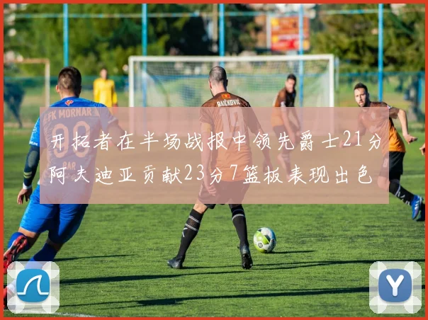 开拓者在半场战报中领先爵士21分阿夫迪亚贡献23分7篮板表现出色