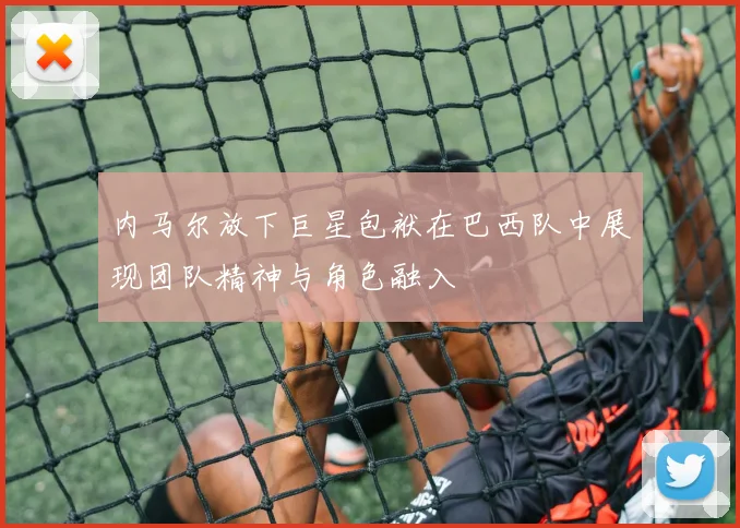 内马尔放下巨星包袱在巴西队中展现团队精神与角色融入