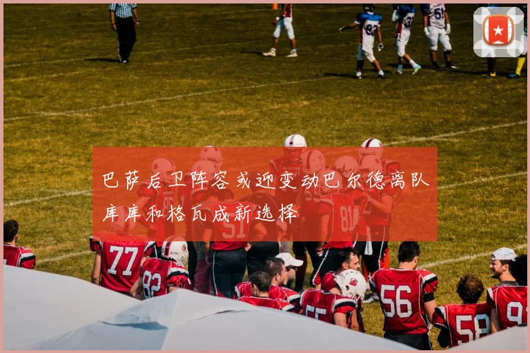 巴萨后卫阵容或迎变动巴尔德离队库库和格瓦成新选择