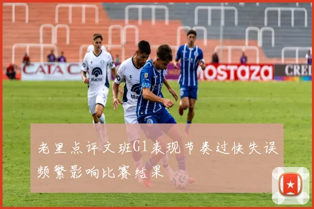 老里点评文班G1表现节奏过快失误频繁影响比赛结果