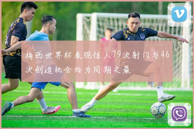 梅西世界杯表现惊人79次射门与46次创造机会均为同期之最
