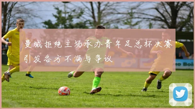 曼城拒绝主场承办青年足总杯决赛引发各方不满与争议