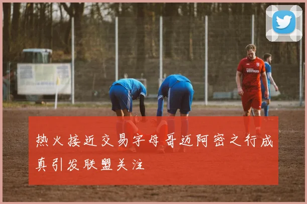 热火接近交易字母哥迈阿密之行成真引发联盟关注