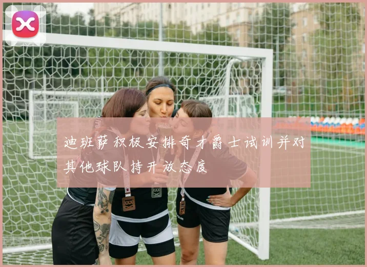 迪班萨积极安排奇才爵士试训并对其他球队持开放态度