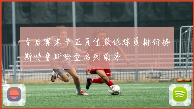 季后赛末节正负值最低球员排行榜斯特鲁斯哈登名列前茅