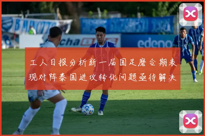 工人日报分析新一届国足磨合期表现对阵泰国进攻转化问题亟待解决