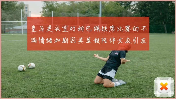皇马更衣室对姆巴佩缺席比赛的不满情绪加剧因其度假陪伴女友引发争议